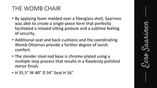 THE WOMB CHAIR
• By applying foam molded over a fiberglass shell, Saarinen
was able to create a single-piece form that perfectly
facilitated a relaxed sitting posture and a sublime feeling
of security.
• Additional seat and back cushions and the coordinating
Womb Ottoman provide a further degree of lavish
comfort.
• The slender steel rod base is chrome-plated using a
multiple step process that results in a flawlessly polished
mirror finish.
• H 35.5" W 40" D 34" Seat H 16"
 