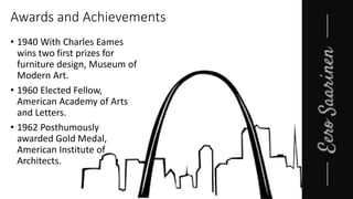 Awards and Achievements
• 1940 With Charles Eames
wins two first prizes for
furniture design, Museum of
Modern Art.
• 1960 Elected Fellow,
American Academy of Arts
and Letters.
• 1962 Posthumously
awarded Gold Medal,
American Institute of
Architects.
 