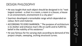 DESIGN PHILOSOPHY
• He was taught that each object should be designed in its "next
largest context - a chair in a room, a room in a house, a house
in an environment, environment in a city plan.“
• Saarinen developed a remarkable range which depended on
colour, form and material.
• ACCORDING TO EERO SAARINEN: “ The purpose of architecture
is to shelter and enhance man’s life on earth and to fulfill his
belief in the nobility of his existence.”
• He was famous for his varying style according to demand of the
project simple, sweeping, arching structural curves.
 