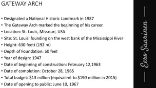 GATEWAY ARCH
• Designated a National Historic Landmark in 1987
• The Gateway Arch marked the beginning of his career.
• Location: St. Louis, Missouri, USA
• Site: St. Louis' founding on the west bank of the Mississippi River
• Height: 630 feett (192 m)
• Depth of Foundation: 60 feet
• Year of design: 1947
• Date of beginning of construction: February 12,1963
• Date of completion: October 28, 1965
• Total budget: $13 million (equivalent to $190 million in 2015)
• Date of opening to public: June 10, 1967
 