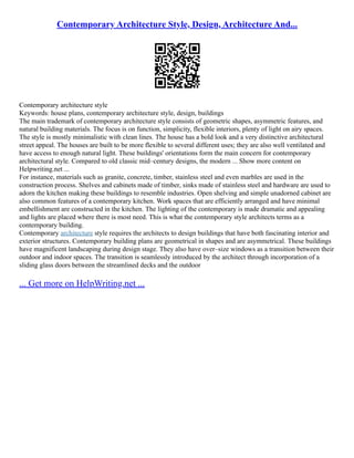 Contemporary Architecture Style, Design, Architecture And...
Contemporary architecture style
Keywords: house plans, contemporary architecture style, design, buildings
The main trademark of contemporary architecture style consists of geometric shapes, asymmetric features, and
natural building materials. The focus is on function, simplicity, flexible interiors, plenty of light on airy spaces.
The style is mostly minimalistic with clean lines. The house has a bold look and a very distinctive architectural
street appeal. The houses are built to be more flexible to several different uses; they are also well ventilated and
have access to enough natural light. These buildings' orientations form the main concern for contemporary
architectural style. Compared to old classic mid–century designs, the modern ... Show more content on
Helpwriting.net ...
For instance, materials such as granite, concrete, timber, stainless steel and even marbles are used in the
construction process. Shelves and cabinets made of timber, sinks made of stainless steel and hardware are used to
adorn the kitchen making these buildings to resemble industries. Open shelving and simple unadorned cabinet are
also common features of a contemporary kitchen. Work spaces that are efficiently arranged and have minimal
embellishment are constructed in the kitchen. The lighting of the contemporary is made dramatic and appealing
and lights are placed where there is most need. This is what the contemporary style architects terms as a
contemporary building.
Contemporary architecture style requires the architects to design buildings that have both fascinating interior and
exterior structures. Contemporary building plans are geometrical in shapes and are asymmetrical. These buildings
have magnificent landscaping during design stage. They also have over–size windows as a transition between their
outdoor and indoor spaces. The transition is seamlessly introduced by the architect through incorporation of a
sliding glass doors between the streamlined decks and the outdoor
... Get more on HelpWriting.net ...
 