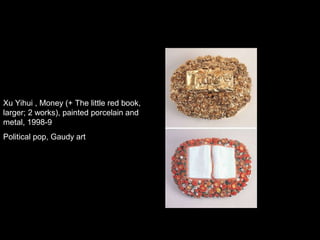 Xu Yihui , Money (+ The little red book,
larger; 2 works), painted porcelain and
metal, 1998-9
Political pop, Gaudy art
 