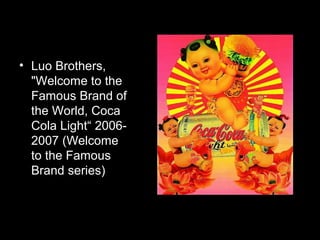 • Luo Brothers,
"Welcome to the
Famous Brand of
the World, Coca
Cola Light“ 2006-
2007 (Welcome
to the Famous
Brand series)
 