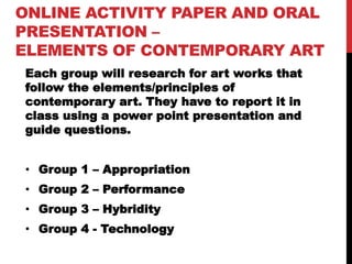 ONLINE ACTIVITY PAPER AND ORAL
PRESENTATION –
ELEMENTS OF CONTEMPORARY ART
Each group will research for art works that
follow the elements/principles of
contemporary art. They have to report it in
class using a power point presentation and
guide questions.
• Group 1 – Appropriation
• Group 2 – Performance
• Group 3 – Hybridity
• Group 4 - Technology
 