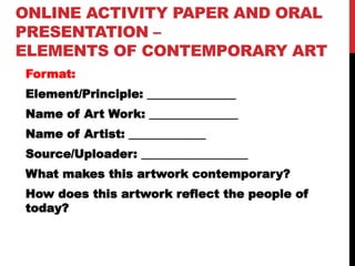 ONLINE ACTIVITY PAPER AND ORAL
PRESENTATION –
ELEMENTS OF CONTEMPORARY ART
Format:
Element/Principle: _______________
Name of Art Work: _______________
Name of Artist: _____________
Source/Uploader: __________________
What makes this artwork contemporary?
How does this artwork reflect the people of
today?
 