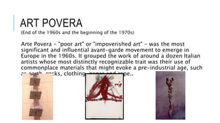 ART POVERA
(End of the 1960s and the beginning of the 1970s)
Arte Povera - "poor art" or "impoverished art" - was the most
significant and influential avant-garde movement to emerge in
Europe in the 1960s. It grouped the work of around a dozen Italian
artists whose most distinctly recognizable trait was their use of
commonplace materials that might evoke a pre-industrial age, such
as earth, rocks, clothing, paper and rope..
 