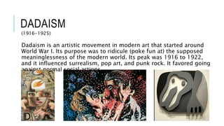 DADAISM
(1916-1925)
Dadaism is an artistic movement in modern art that started around
World War I. Its purpose was to ridicule (poke fun at) the supposed
meaninglessness of the modern world. Its peak was 1916 to 1922,
and it influenced surrealism, pop art, and punk rock. It favored going
against normal social actions..
 
