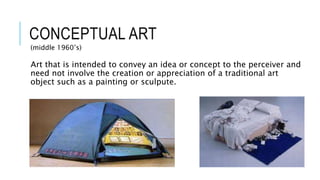 CONCEPTUAL ART
(middle 1960’s)
Art that is intended to convey an idea or concept to the perceiver and
need not involve the creation or appreciation of a traditional art
object such as a painting or sculpute.
 
