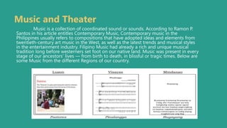 Music and Theater
Music is a collection of coordinated sound or sounds. According to Ramon P.
Santos in his article entitles Contemporary Music, Contemporary music in the
Philippines usually refers to compositions that have adopted ideas and elements from
twentieth-century art music in the West, as well as the latest trends and musical styles
in the entertainment industry. Filipino Music had already a rich and unique musical
tradition long before westerners set foot on our native land. Music was present in every
stage of our ancestors’ lives — from birth to death, in blissful or tragic times. Below are
some Music from the different Regions of our country.
 