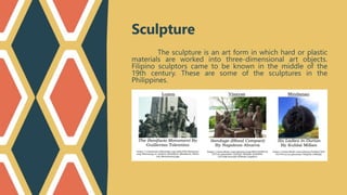 Sculpture
The sculpture is an art form in which hard or plastic
materials are worked into three-dimensional art objects.
Filipino sculptors came to be known in the middle of the
19th century. These are some of the sculptures in the
Philippines.
 