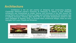 Architecture
Architecture is the art and practice of designing and constructing buildings
(Cambridge Advanced Learner’s Dictionary & Thesaurus). In relation to that, Philippine
architecture was characterized as simple, rational, and functional. In the 20th century, the
young Filipino who studied in American colleges and institutes introduced the neoclassic style
in building structures. However, after World War II, real estate development started to take
place (Sandagan & Sayseng, 2016). To illustrate these architectural designs, these are some
examples from Luzon, Visayas and Mindanao.
 