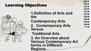 Learning Objectives
1.Definition of Arts and
the
Contemporary Arts
2. Contemporary Arts
Versus
Traditional Arts
3. An Overview about
Various Contemporary Art
forms in Different
Regions.
 