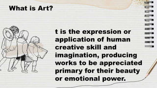 What is Art?
t is the expression or
application of human
creative skill and
imagination, producing
works to be appreciated
primary for their beauty
or emotional power.
 