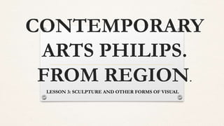 CONTEMPORARY
ARTS PHILIPS.
FROM REGION.
LESSON 3: SCULPTURE AND OTHER FORMS OF VISUAL
 