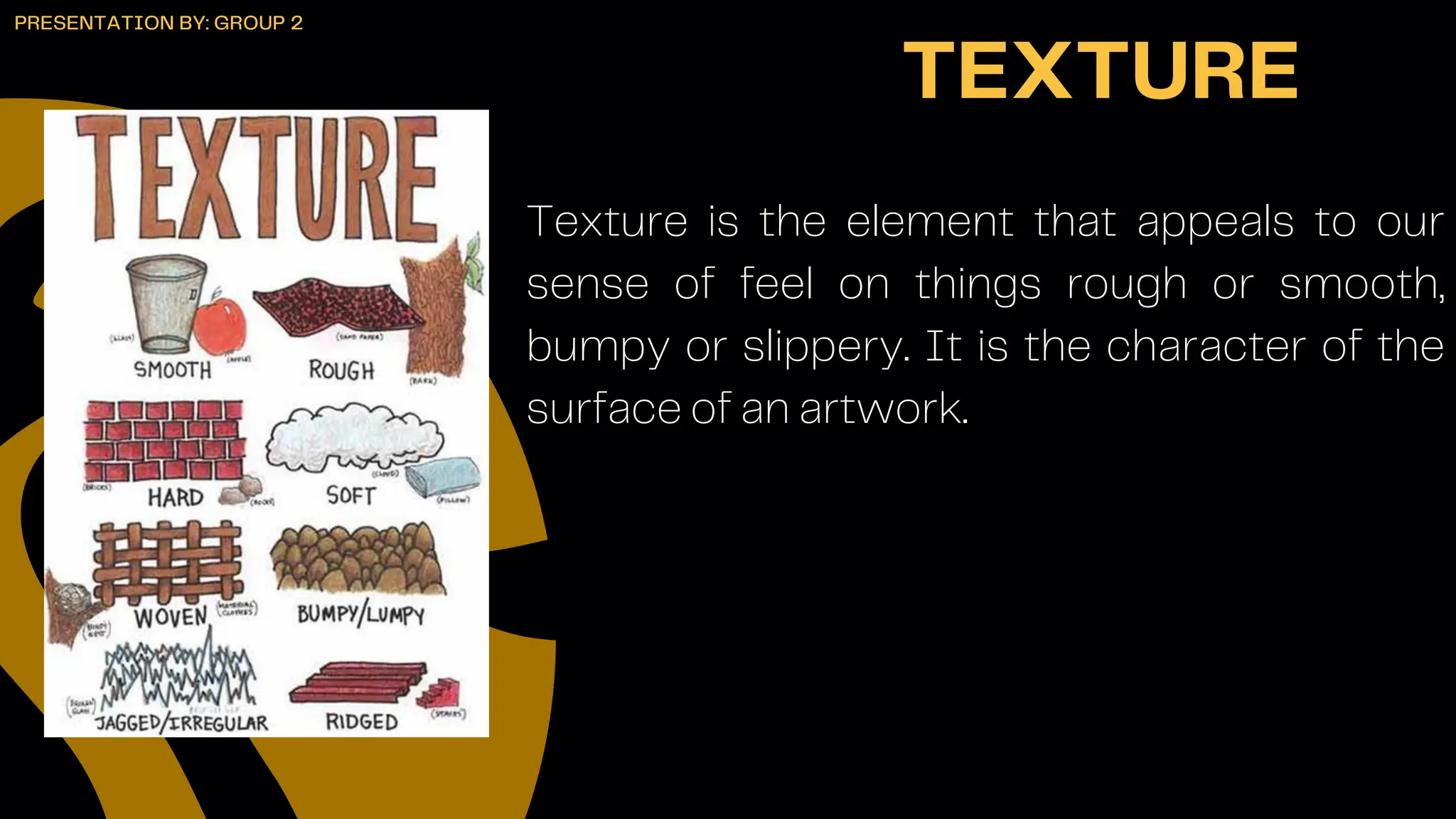 Texture is the element that appeals to our
sense of feel on things rough or smooth,
bumpy or slippery. It is the character of the
surface of an artwork.
TEXTURE
PRESENTATION BY: GROUP 2
 