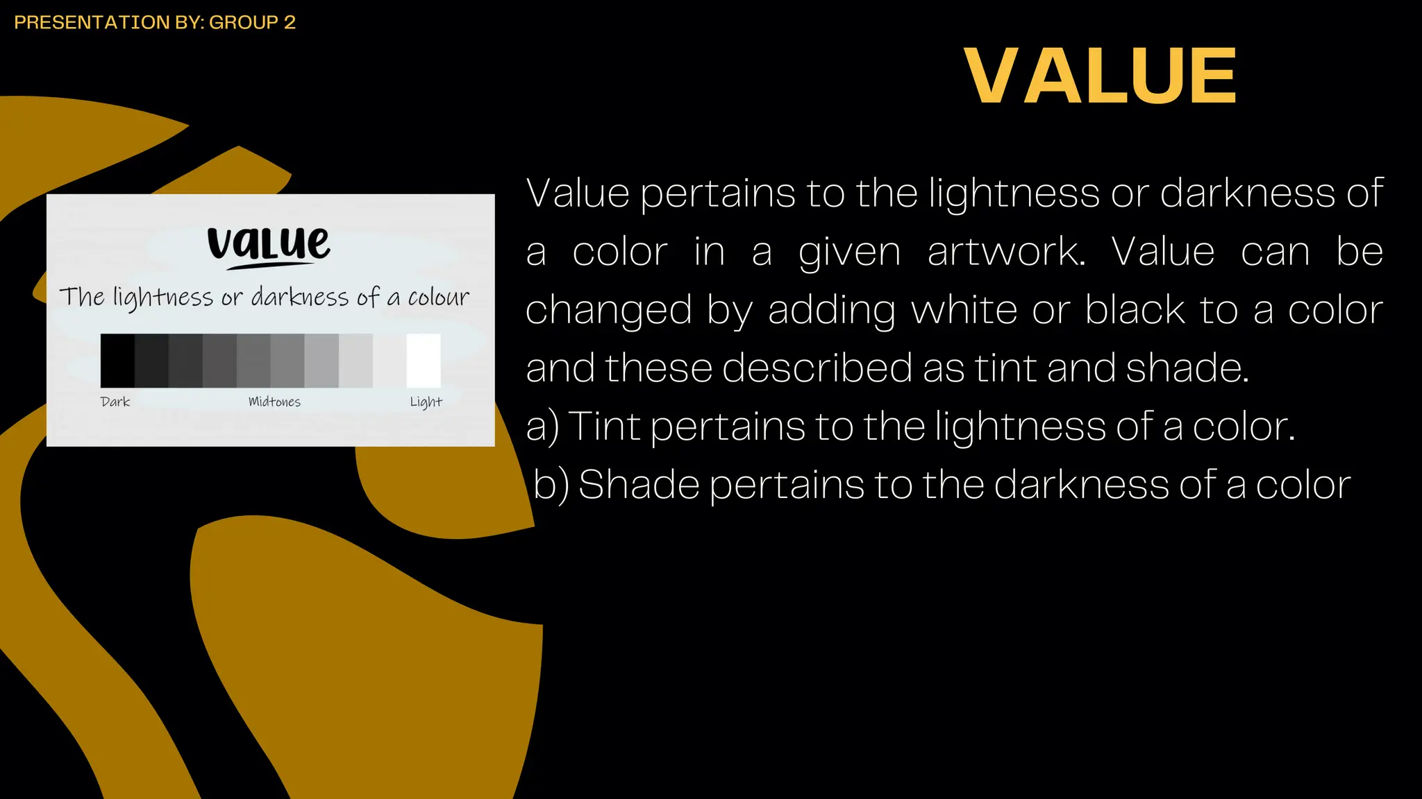 Value pertains to the lightness or darkness of
a color in a given artwork. Value can be
changed by adding white or black to a color
and these described as tint and shade.
a) Tint pertains to the lightness of a color.
b) Shade pertains to the darkness of a color
VALUE
PRESENTATION BY: GROUP 2
 