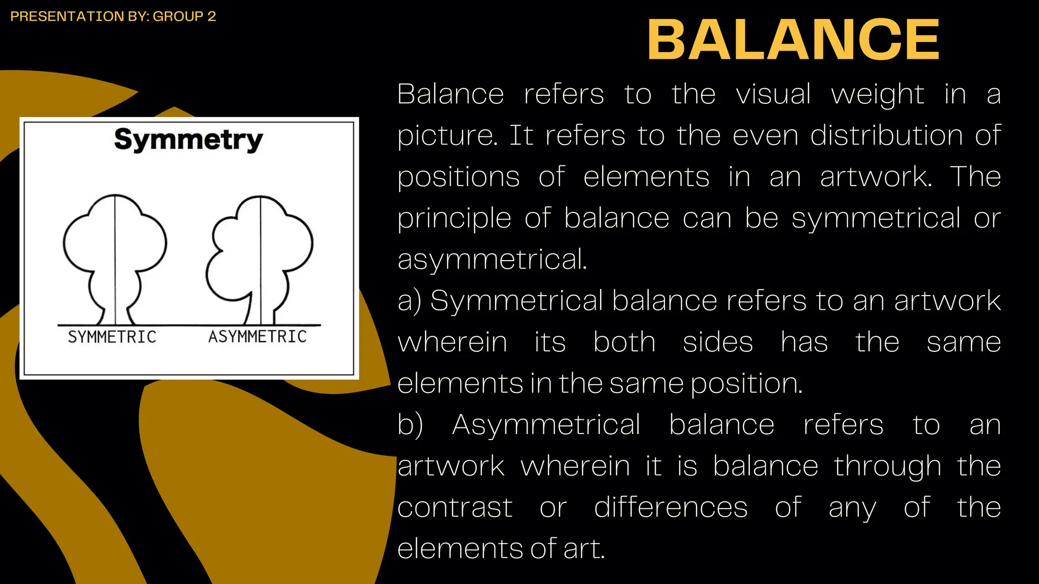 Balance refers to the visual weight in a
picture. It refers to the even distribution of
positions of elements in an artwork. The
principle of balance can be symmetrical or
asymmetrical.
a) Symmetrical balance refers to an artwork
wherein its both sides has the same
elements in the same position.
b) Asymmetrical balance refers to an
artwork wherein it is balance through the
contrast or differences of any of the
elements of art.
BALANCE
PRESENTATION BY: GROUP 2
 