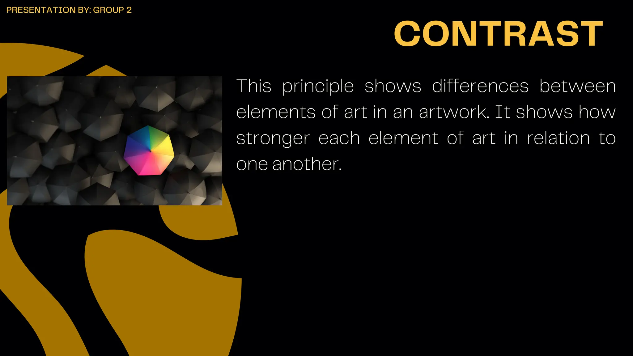 This principle shows differences between
elements of art in an artwork. It shows how
stronger each element of art in relation to
one another.
CONTRAST
PRESENTATION BY: GROUP 2
 