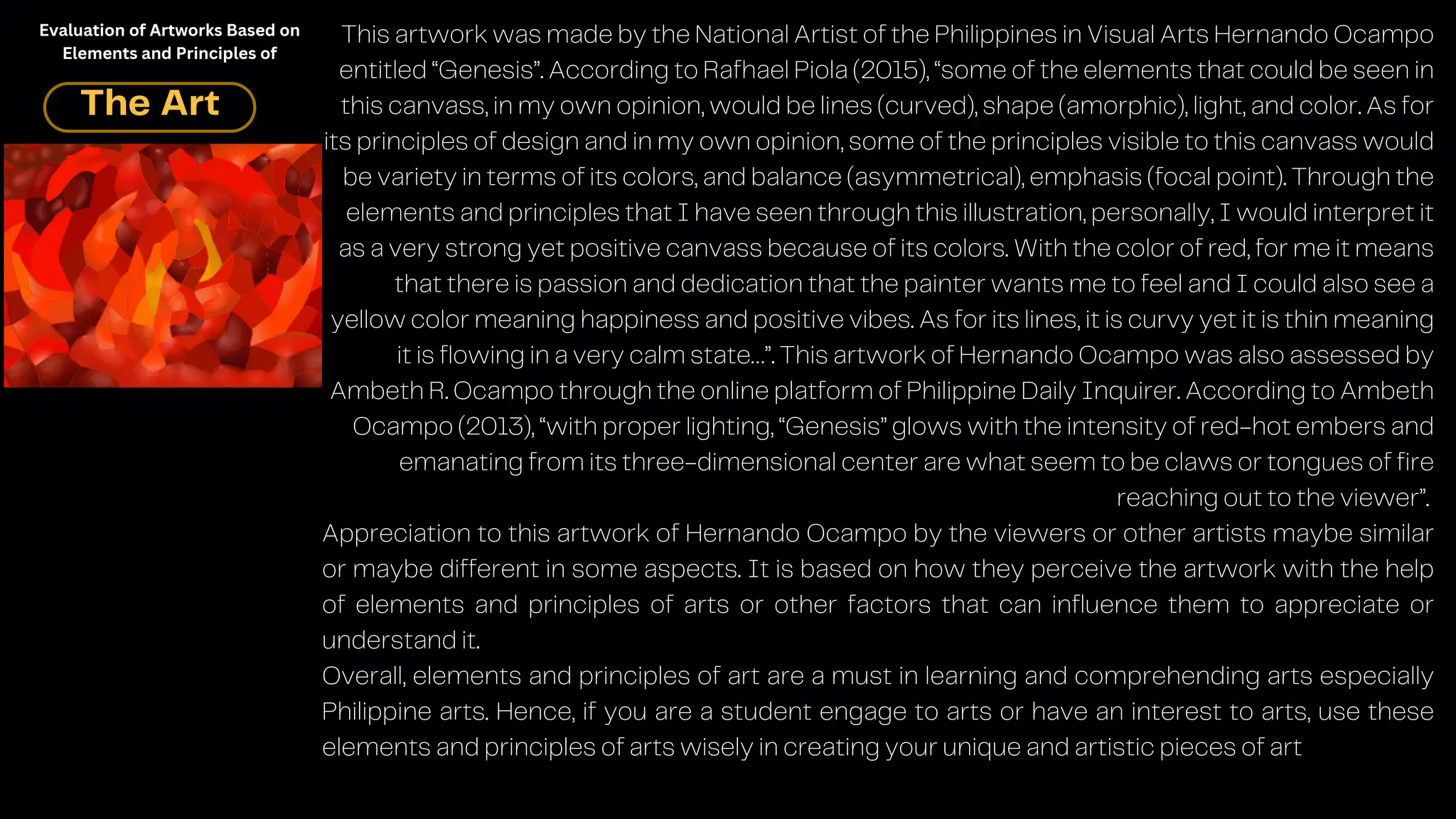 This artwork was made by the National Artist of the Philippines in Visual Arts Hernando Ocampo
entitled “Genesis”. According to Rafhael Piola (2015), “some of the elements that could be seen in
this canvass, in my own opinion, would be lines (curved), shape (amorphic), light, and color. As for
its principles of design and in my own opinion, some of the principles visible to this canvass would
be variety in terms of its colors, and balance (asymmetrical), emphasis (focal point). Through the
elements and principles that I have seen through this illustration, personally, I would interpret it
as a very strong yet positive canvass because of its colors. With the color of red, for me it means
that there is passion and dedication that the painter wants me to feel and I could also see a
yellow color meaning happiness and positive vibes. As for its lines, it is curvy yet it is thin meaning
it is flowing in a very calm state…”. This artwork of Hernando Ocampo was also assessed by
Ambeth R. Ocampo through the online platform of Philippine Daily Inquirer. According to Ambeth
Ocampo (2013), “with proper lighting, “Genesis” glows with the intensity of red-hot embers and
emanating from its three-dimensional center are what seem to be claws or tongues of fire
reaching out to the viewer”.
Appreciation to this artwork of Hernando Ocampo by the viewers or other artists maybe similar
or maybe different in some aspects. It is based on how they perceive the artwork with the help
of elements and principles of arts or other factors that can influence them to appreciate or
understand it.
Overall, elements and principles of art are a must in learning and comprehending arts especially
Philippine arts. Hence, if you are a student engage to arts or have an interest to arts, use these
elements and principles of arts wisely in creating your unique and artistic pieces of art
The Art
Evaluation of Artworks Based on
Elements and Principles of
 