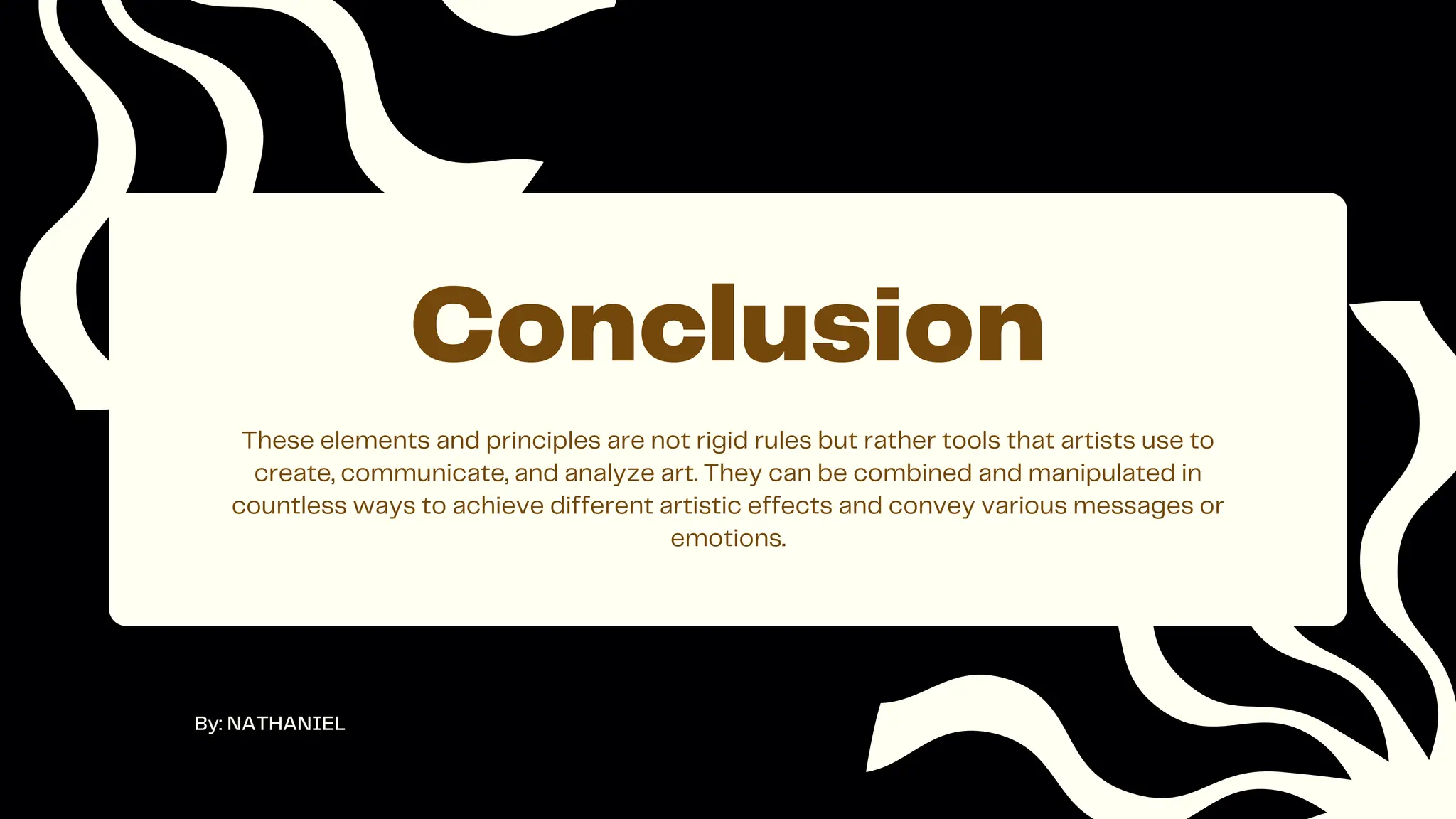 These elements and principles are not rigid rules but rather tools that artists use to
create, communicate, and analyze art. They can be combined and manipulated in
countless ways to achieve different artistic effects and convey various messages or
emotions.
Conclusion
By: NATHANIEL
 