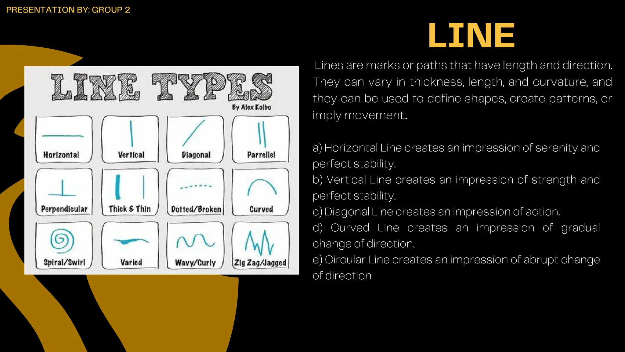 Lines are marks or paths that have length and direction.
They can vary in thickness, length, and curvature, and
they can be used to define shapes, create patterns, or
imply movement..
LINE
PRESENTATION BY: GROUP 2
a) Horizontal Line creates an impression of serenity and
perfect stability.
b) Vertical Line creates an impression of strength and
perfect stability.
c) Diagonal Line creates an impression of action.
d) Curved Line creates an impression of gradual
change of direction.
e) Circular Line creates an impression of abrupt change
of direction
 