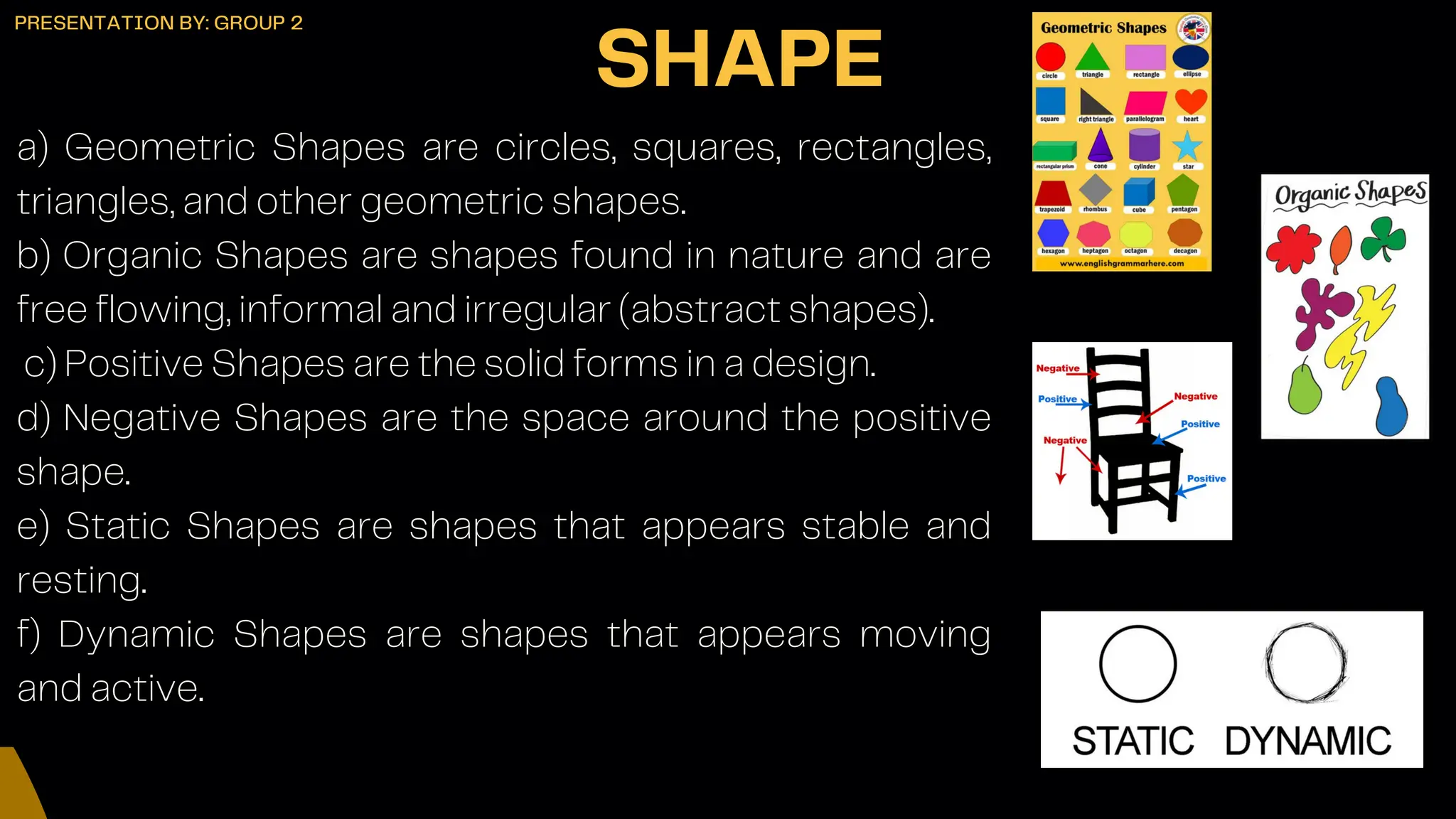 a) Geometric Shapes are circles, squares, rectangles,
triangles, and other geometric shapes.
b) Organic Shapes are shapes found in nature and are
free flowing, informal and irregular (abstract shapes).
c) Positive Shapes are the solid forms in a design.
d) Negative Shapes are the space around the positive
shape.
e) Static Shapes are shapes that appears stable and
resting.
f) Dynamic Shapes are shapes that appears moving
and active.
SHAPE
PRESENTATION BY: GROUP 2
 