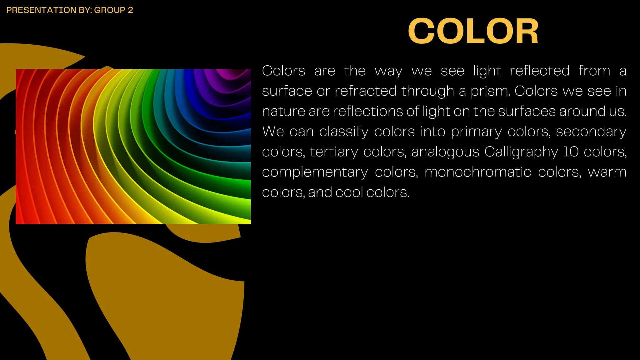 Colors are the way we see light reflected from a
surface or refracted through a prism. Colors we see in
nature are reflections of light on the surfaces around us.
We can classify colors into primary colors, secondary
colors, tertiary colors, analogous Calligraphy 10 colors,
complementary colors, monochromatic colors, warm
colors, and cool colors.
COLOR
PRESENTATION BY: GROUP 2
 
