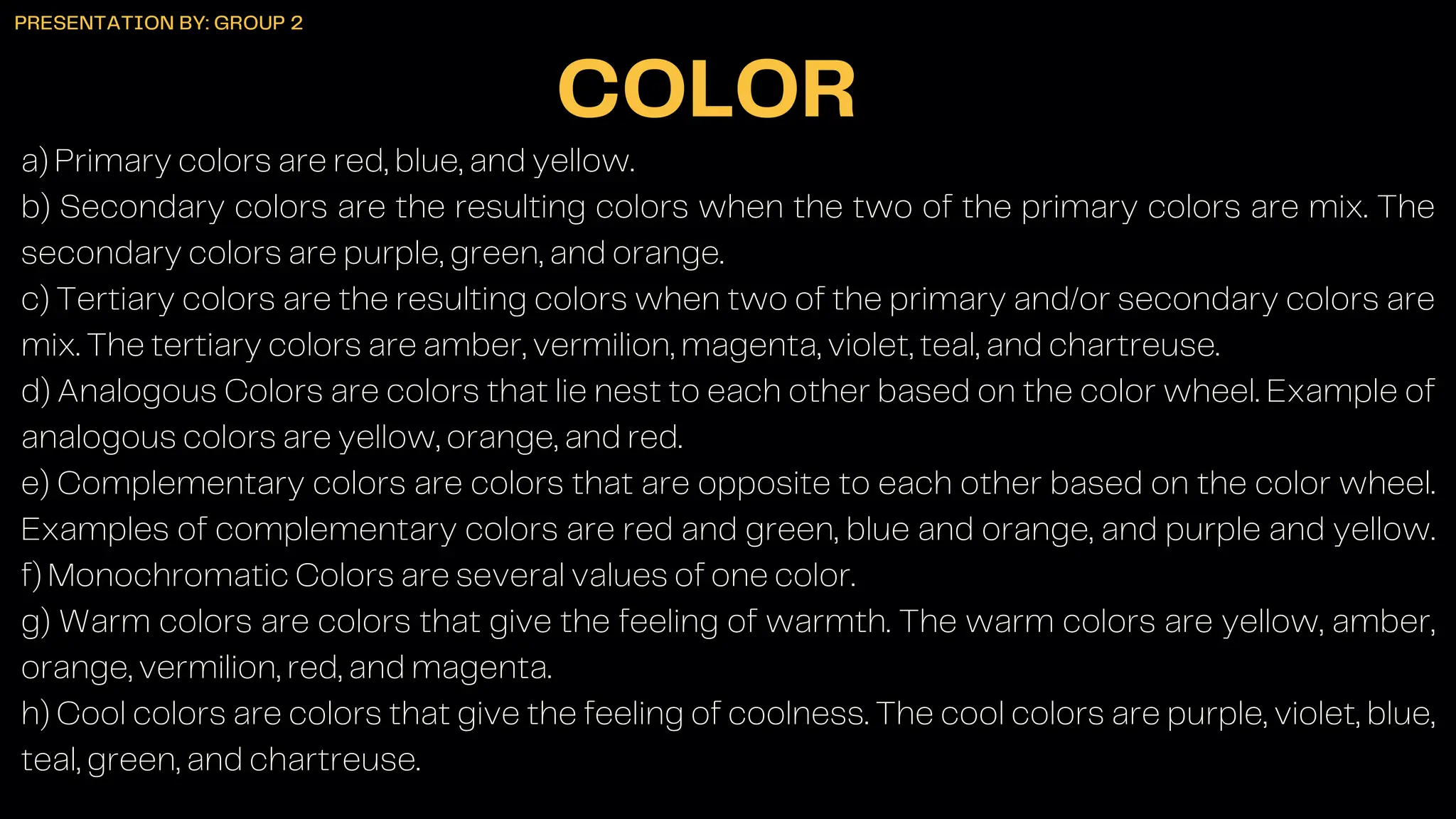 a) Primary colors are red, blue, and yellow.
b) Secondary colors are the resulting colors when the two of the primary colors are mix. The
secondary colors are purple, green, and orange.
c) Tertiary colors are the resulting colors when two of the primary and/or secondary colors are
mix. The tertiary colors are amber, vermilion, magenta, violet, teal, and chartreuse.
d) Analogous Colors are colors that lie nest to each other based on the color wheel. Example of
analogous colors are yellow, orange, and red.
e) Complementary colors are colors that are opposite to each other based on the color wheel.
Examples of complementary colors are red and green, blue and orange, and purple and yellow.
f) Monochromatic Colors are several values of one color.
g) Warm colors are colors that give the feeling of warmth. The warm colors are yellow, amber,
orange, vermilion, red, and magenta.
h) Cool colors are colors that give the feeling of coolness. The cool colors are purple, violet, blue,
teal, green, and chartreuse.
COLOR
PRESENTATION BY: GROUP 2
 