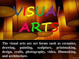 VISUAL
ARTS
The visual arts are art forms such as ceramics,
drawing, painting, sculpture, printmaking,
design, crafts, photography, video, filmmaking,
and architecture.
 