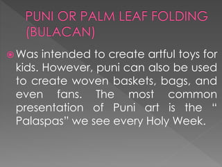  Was intended to create artful toys for
kids. However, puni can also be used
to create woven baskets, bags, and
even fans. The most common
presentation of Puni art is the “
Palaspas” we see every Holy Week.
 