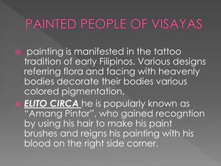  painting is manifested in the tattoo
tradition of early Filipinos. Various designs
referring flora and facing with heavenly
bodies decorate their bodies various
colored pigmentation.
 ELITO CIRCA he is popularly known as
“Amang Pintor”, who gained recogntion
by using his hair to make his paint
brushes and reigns his painting with his
blood on the right side corner.
 