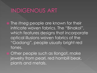  The Itneg people are known for their
intricate woven fabrics. The “Binakol”,
which features designs that incorporate
optical illusions woven fabrics of the
“Gadang”, people usually bright red
tones.
 Other people such as Ilongot, make
jewelry from pearl, red hornbill beak,
plants and metals.
 