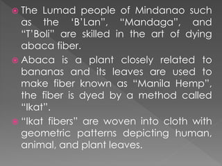  The Lumad people of Mindanao such
as the ‘B’Lan”, “Mandaga”, and
“T’Boli” are skilled in the art of dying
abaca fiber.
 Abaca is a plant closely related to
bananas and its leaves are used to
make fiber known as “Manila Hemp”,
the fiber is dyed by a method called
“Ikat”.
 “Ikat fibers” are woven into cloth with
geometric patterns depicting human,
animal, and plant leaves.
 