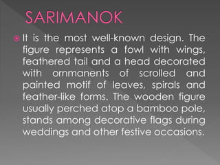  It is the most well-known design. The
figure represents a fowl with wings,
feathered tail and a head decorated
with ornmanents of scrolled and
painted motif of leaves, spirals and
feather-like forms. The wooden figure
usually perched atop a bamboo pole,
stands among decorative flags during
weddings and other festive occasions.
 