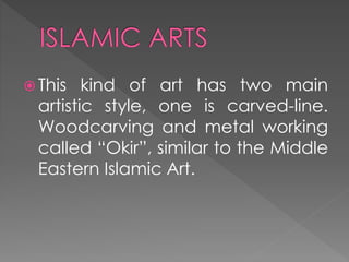  This kind of art has two main
artistic style, one is carved-line.
Woodcarving and metal working
called “Okir”, similar to the Middle
Eastern Islamic Art.
 