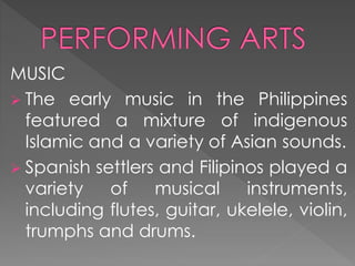 MUSIC
 The early music in the Philippines
featured a mixture of indigenous
Islamic and a variety of Asian sounds.
 Spanish settlers and Filipinos played a
variety of musical instruments,
including flutes, guitar, ukelele, violin,
trumphs and drums.
 
