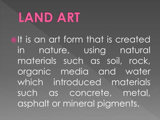It is an art form that is created
in nature, using natural
materials such as soil, rock,
organic media and water
which introduced materials
such as concrete, metal,
asphalt or mineral pigments.
 