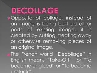 Opposite of collage, instead of
an image is being built up all or
parts of existing image, it is
created by cutting, treating away
or otherwise removing pieces of
an original image.
 The French world “Decollage” in
English means “Take-Off” or “To
become unglued” or “To become
 