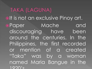 It is not an exclusive Pinoy art.
Paper Mache and
discouraging have been
around the centuries. In the
Philippines, the first recorded
or mention of a created
“Taka” was by a woman
named Maria Bangue in the
 