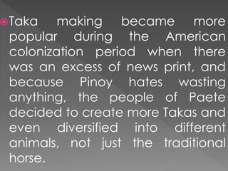 Taka making became more
popular during the American
colonization period when there
was an excess of news print, and
because Pinoy hates wasting
anything, the people of Paete
decided to create more Takas and
even diversified into different
animals, not just the traditional
horse.
 