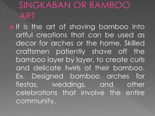  It is the art of shaving bamboo into
artful creations that can be used as
decor for arches or the home. Skilled
craftsmen patiently shave off the
bamboo layer by layer, to create curls
and delicate twirls of their bamboo.
Ex. Designed bamboo arches for
fiestas, weddings, and other
celebrations that involve the entire
community.
 
