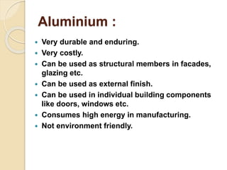 Aluminium :
 Very durable and enduring.
 Very costly.
 Can be used as structural members in facades,
glazing etc.
 Can be used as external finish.
 Can be used in individual building components
like doors, windows etc.
 Consumes high energy in manufacturing.
 Not environment friendly.
 