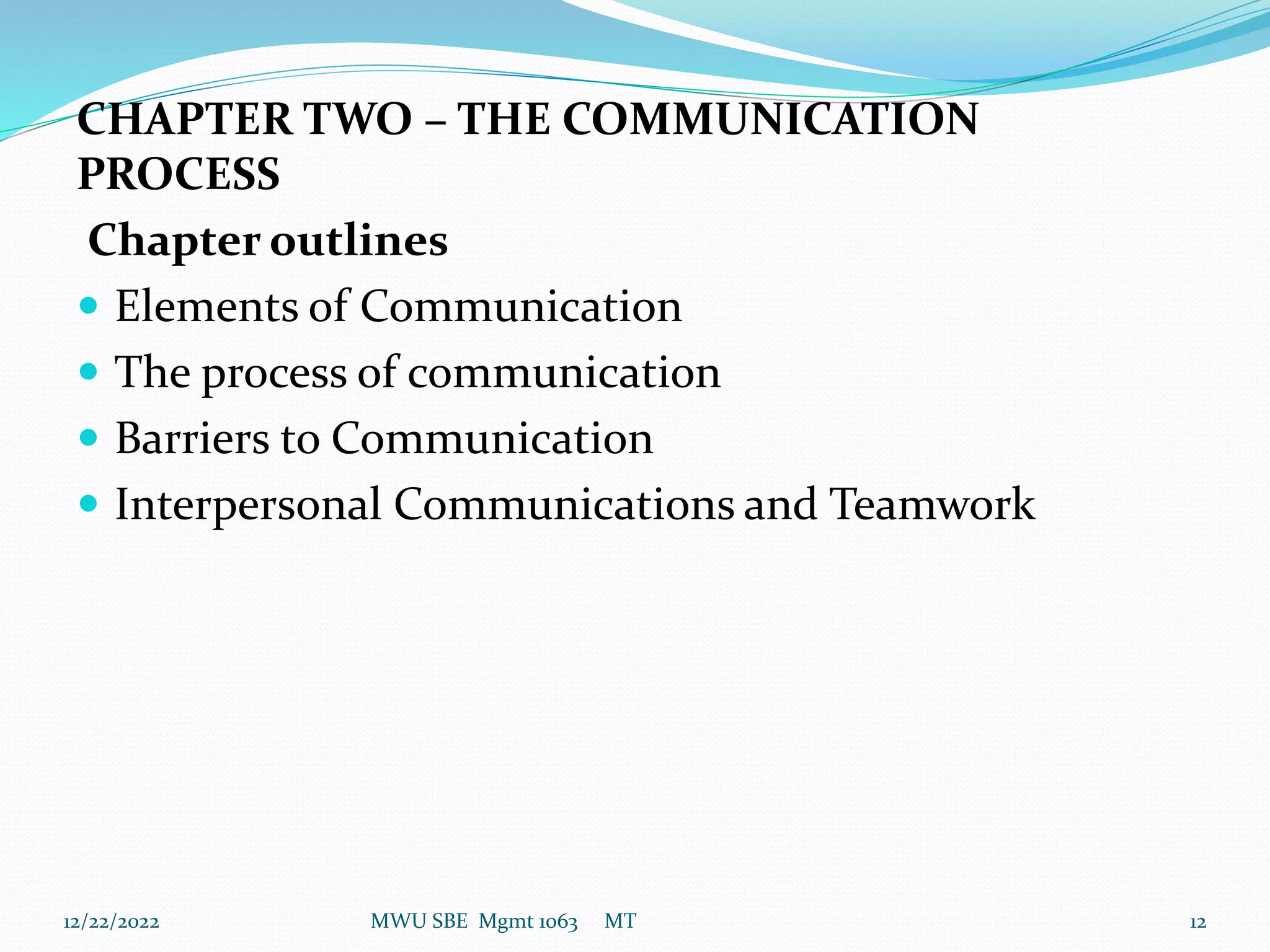 CHAPTER TWO – THE COMMUNICATION
PROCESS
Chapter outlines
 Elements of Communication
 The process of communication
 Barriers to Communication
 Interpersonal Communications and Teamwork
12/22/2022 MWU SBE Mgmt 1063 MT 12
 