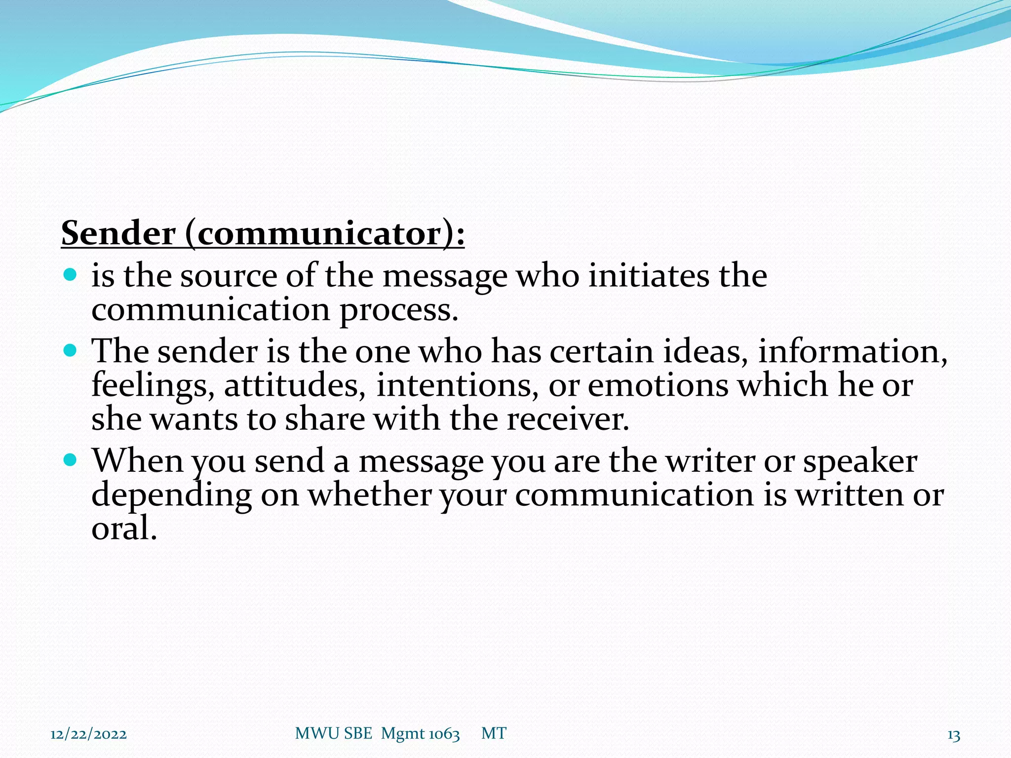 Sender (communicator):
 is the source of the message who initiates the
communication process.
 The sender is the one who has certain ideas, information,
feelings, attitudes, intentions, or emotions which he or
she wants to share with the receiver.
 When you send a message you are the writer or speaker
depending on whether your communication is written or
oral.
12/22/2022 MWU SBE Mgmt 1063 MT 13
 