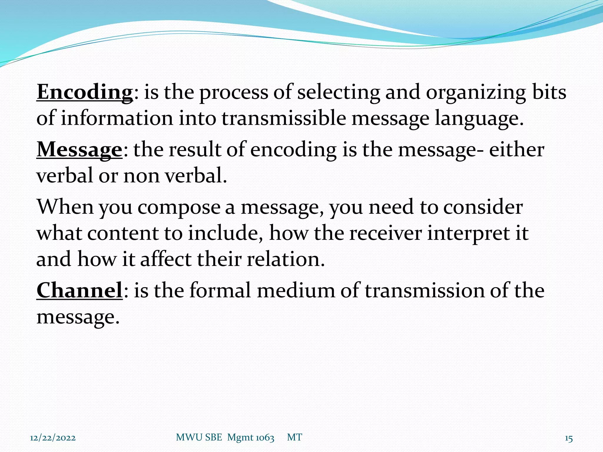 Encoding: is the process of selecting and organizing bits
of information into transmissible message language.
Message: the result of encoding is the message- either
verbal or non verbal.
When you compose a message, you need to consider
what content to include, how the receiver interpret it
and how it affect their relation.
Channel: is the formal medium of transmission of the
message.
12/22/2022 MWU SBE Mgmt 1063 MT 15
 