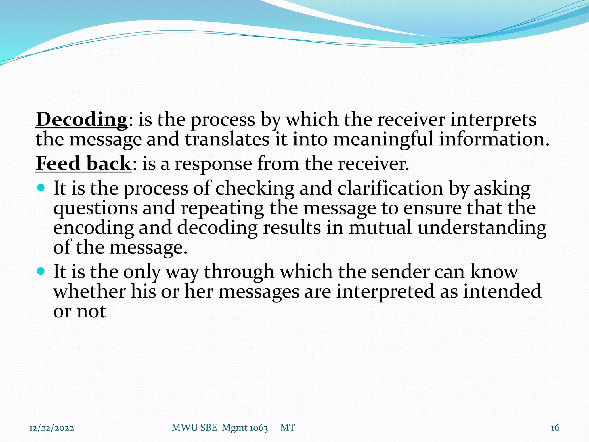 Decoding: is the process by which the receiver interprets
the message and translates it into meaningful information.
Feed back: is a response from the receiver.
 It is the process of checking and clarification by asking
questions and repeating the message to ensure that the
encoding and decoding results in mutual understanding
of the message.
 It is the only way through which the sender can know
whether his or her messages are interpreted as intended
or not
12/22/2022 MWU SBE Mgmt 1063 MT 16
 