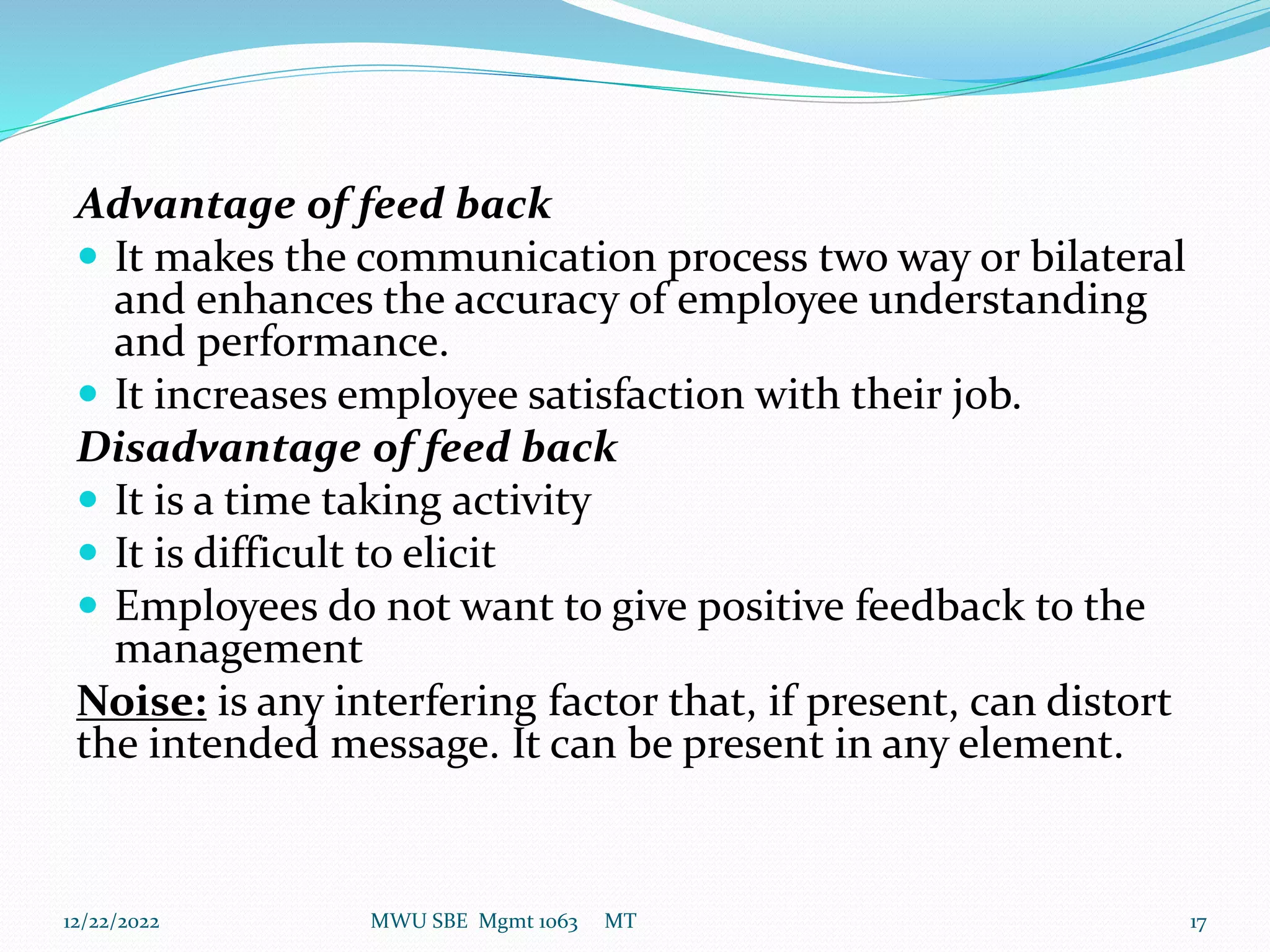 Advantage of feed back
 It makes the communication process two way or bilateral
and enhances the accuracy of employee understanding
and performance.
 It increases employee satisfaction with their job.
Disadvantage of feed back
 It is a time taking activity
 It is difficult to elicit
 Employees do not want to give positive feedback to the
management
Noise: is any interfering factor that, if present, can distort
the intended message. It can be present in any element.
12/22/2022 MWU SBE Mgmt 1063 MT 17
 
