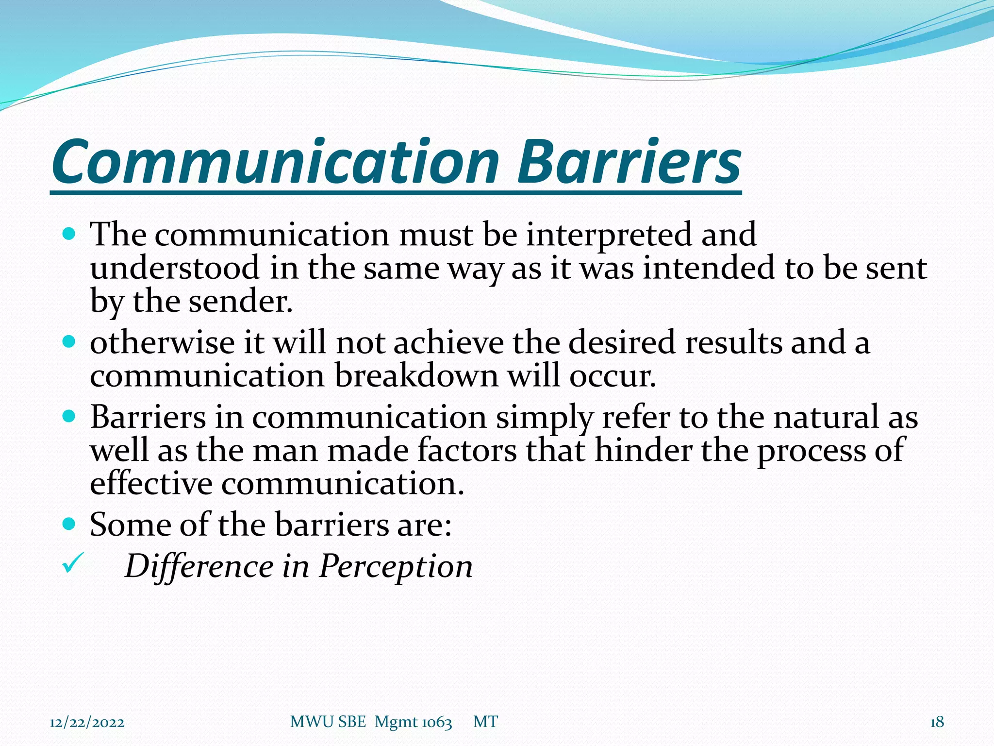 Communication Barriers
 The communication must be interpreted and
understood in the same way as it was intended to be sent
by the sender.
 otherwise it will not achieve the desired results and a
communication breakdown will occur.
 Barriers in communication simply refer to the natural as
well as the man made factors that hinder the process of
effective communication.
 Some of the barriers are:
 Difference in Perception
12/22/2022 MWU SBE Mgmt 1063 MT 18
 