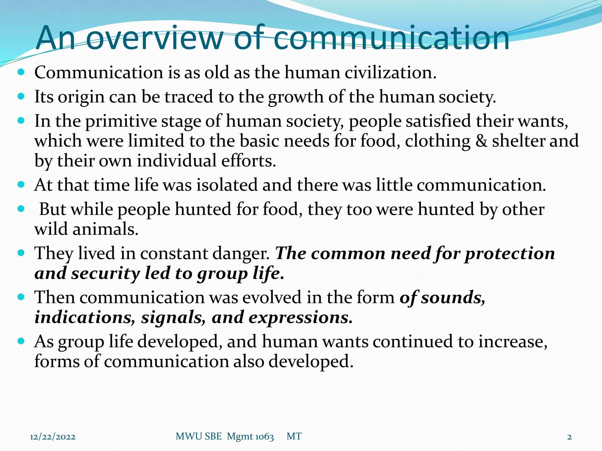 An overview of communication
 Communication is as old as the human civilization.
 Its origin can be traced to the growth of the human society.
 In the primitive stage of human society, people satisfied their wants,
which were limited to the basic needs for food, clothing & shelter and
by their own individual efforts.
 At that time life was isolated and there was little communication.
 But while people hunted for food, they too were hunted by other
wild animals.
 They lived in constant danger. The common need for protection
and security led to group life.
 Then communication was evolved in the form of sounds,
indications, signals, and expressions.
 As group life developed, and human wants continued to increase,
forms of communication also developed.
12/22/2022 MWU SBE Mgmt 1063 MT 2
 