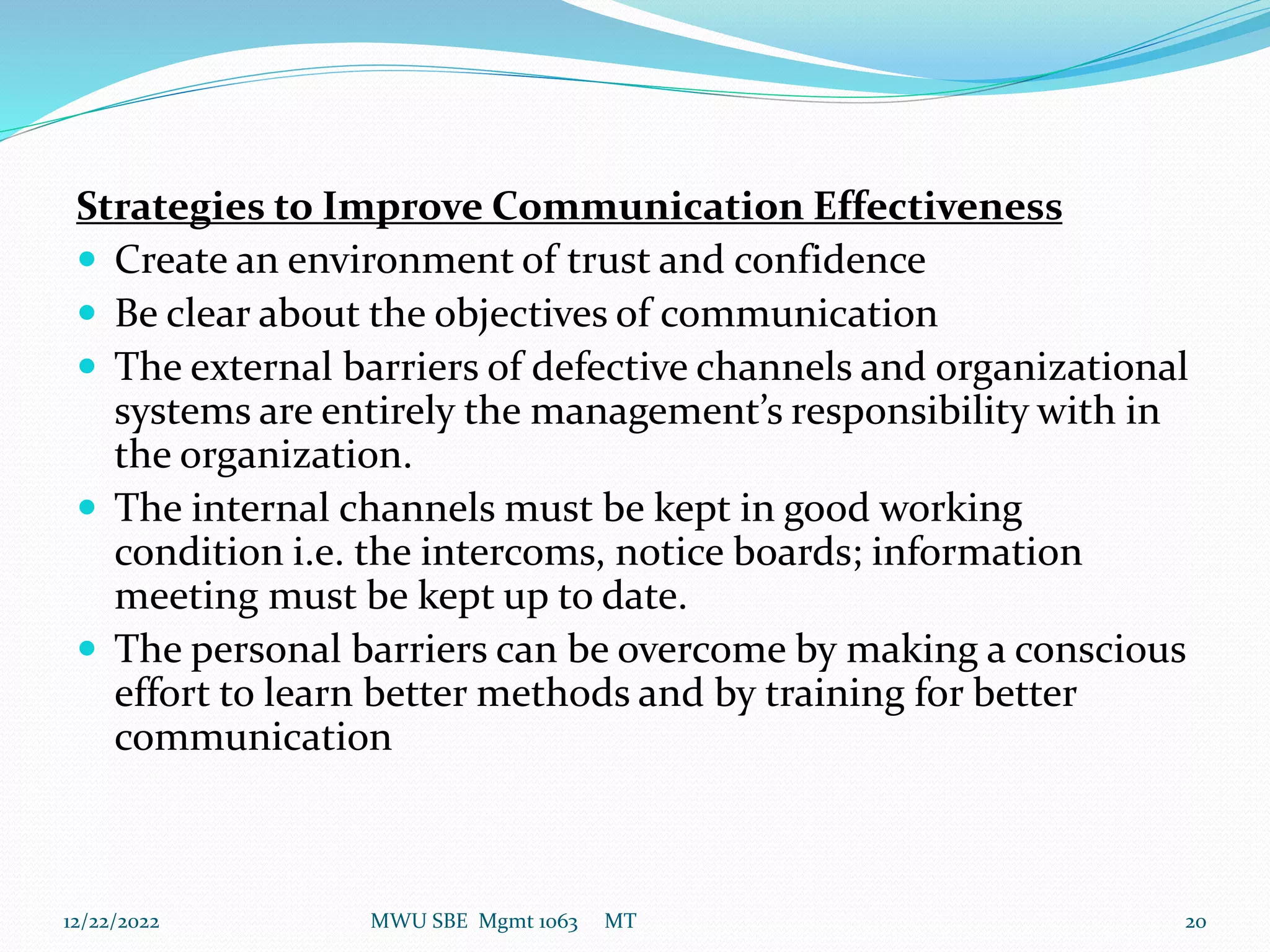 Strategies to Improve Communication Effectiveness
 Create an environment of trust and confidence
 Be clear about the objectives of communication
 The external barriers of defective channels and organizational
systems are entirely the management’s responsibility with in
the organization.
 The internal channels must be kept in good working
condition i.e. the intercoms, notice boards; information
meeting must be kept up to date.
 The personal barriers can be overcome by making a conscious
effort to learn better methods and by training for better
communication
12/22/2022 MWU SBE Mgmt 1063 MT 20
 